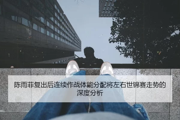 陈雨菲复出后连续作战体能分配将左右世锦赛走势的深度分析