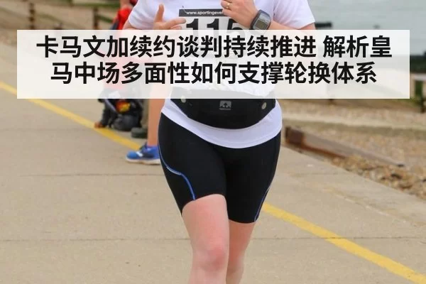 卡马文加续约谈判持续推进 解析皇马中场多面性如何支撑轮换体系
